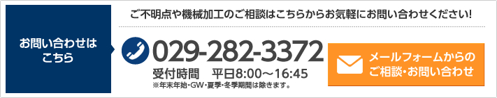 お問い合わせはこちら ご不明点や機械加工のご相談はこちらからお気軽にお問い合わせください！ 029-282-3372 受付時間　平日8:00~16:45 ※年末年始・GW・夏季・冬季期間は除きます。 メールフォームからのご相談・お問い合わせ