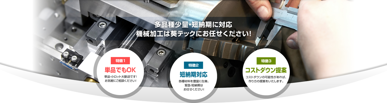 多品種少量・短納期に対応 機械加工は葵テックにお任せください！ 特徴1 単品でもOK 単品・小ロット大歓迎です！お気軽にご相談ください！ 特徴2 短納期対応各種材料を豊富に在庫。緊急・短納期はお任せください！ 特徴3 コストダウン提案 コストダウンの可能性があれば、作り方の提案をいたします。